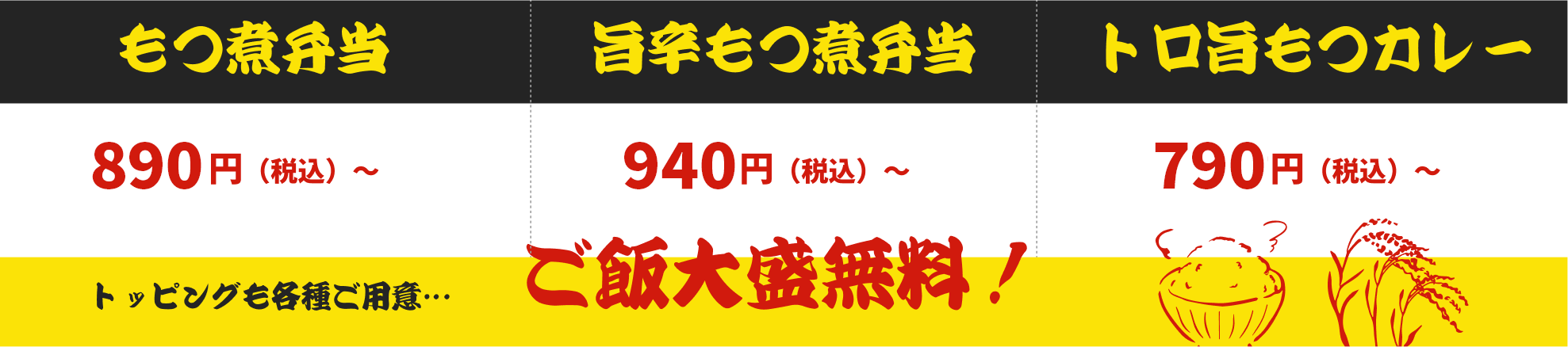 もつ煮弁当 880円（税込）～ トッピングも各種ご用意… 旨辛もつ煮弁当 930円（税込）～ ご飯大盛無料！ トロ旨もつカレー 780円（税込）～ 